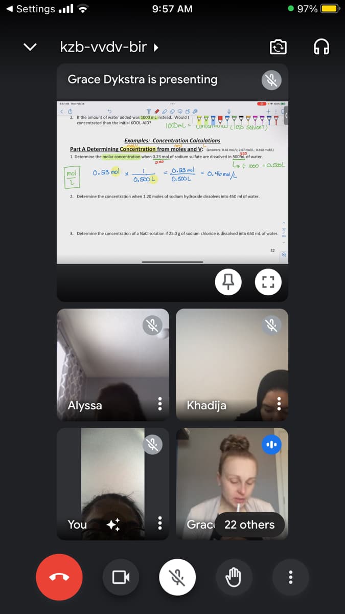 1 Settings „l ?
9:57 AM
• 97%
kzb-vvdv-bir »
Grace Dykstra is presenting
TAM Mo Fa
2 H the amount of water added was 1000 mL instead. Would t V
ז ןיידצל
1oODmL - LoNIcediud Lies solvent)
concentrated than the initial KOOL-AID?
Examples: Concentration Calculations
Part A Determining Concentration from moles and V: (answers: 0.46 mel; 247 mol ; 0.658 ma)
1. Determine the molar concentration when 0.23 mol of sodium sulfate are dissolved in 500ml of water.
G: lo00 0.50ol
0.a3 mol
0.50OL
0. a3 mol
= 0.4b mol /L
mol
0.500 L
1.
2. Determine the concentration when 1.20 moles of sodium hydroxide dissolves into 450 ml of water.
3. Determine the concentration of a Nacl solution if 25.0 g of sodium chloride is dissolved into 650 ml of water.
Alyssa
Khadija
You
Grac 22 others
