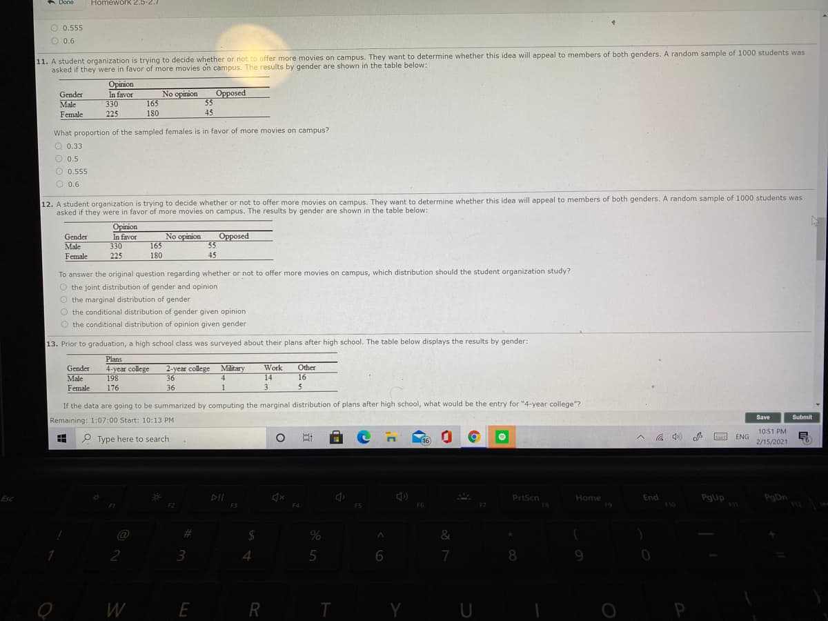 A Done
Homework 2.5-2.7
O 0.555
O 0.6
11. A student organization is trying to decide whether or not to offer more movies on campus. They want to determine whether this idea will appeal to members of both genders. A random sample of 1000 students was
asked if they were in favor of more movies on campus. The results by gender are shown in the table below:
Gender
Male
Female
Opinion
In favor
330
No opinion
165
Opposed
55
45
225
180
What proportion of the sampled females is in favor of more movies on campus?
Q 0.33
O. 0.5
O 0.555
O 0.6
12. A student organization is trying to decide whether or not to offer more movies on campus. They want to determine whether this idea will appeal to members of both genders. A random sample of 1000 students was
asked if they were in favor of more movies on campus. The results by gender are shown in the table below:
Opinion
Opposed
55
Gender
No opinion
In favor
330
Male
Female
165
225
180
45
To answer the original question regarding whether or not to offer more movies on campus, which distribution should the student organization study?
O the joint distribution of gender and opinion
O the marginal distribution of gender
O the conditional distribution of gender given opinion
O the conditional distribution of opinion given gender
13. Prior to graduation, a high school class was surveyed about their plans after high school. The table below displays the results by gender:
Plans
4-year college
198
2-year college
36
Gender
Work
Other
Military
4
Male
14
16
Female
176
36
3
If the data are going to be summarized by computing the marginal distribution of plans after high school, what would be the entry for "4-year college"?
Save
Submit
Remaining: 1:07:00 Start: 10:13 PM
10:51 PM
P Type here to search
(16
A a 4)
ENG
2/15/2021
DII
End
PgUp
11
PgDn
Esc
PrtScn
Home
F3
F4
F5
F6
FB
F9
F10
@
2$
%
&
3
4
7
8
9
W
E R
T
