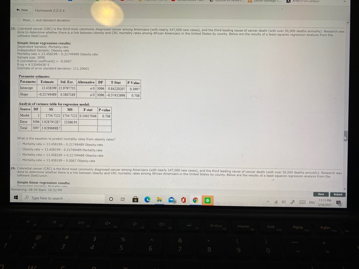 Episode 09: HoTme F...
IN Doctor Shortage: C.
X XFINITY On Campus
A Done
Homework 2.2-2.4
O Mean, r, and standard deviation
25. Colorectal cancer (CRC) is the third most commonly diagnosed cancer among Americans (with nearly 147,000 new cases), and the third leading cause of cancer death (with over 50,000 deaths annually). Research was
done to determine whether there is a link between obesity and CRC mortality rates among African Americans in the United States by county. Below are the results of a least-squares regression analysis from the
software StatCrunch.
Simple linear regression results:
Dependent Variable: Mortality.rate
Independent Variable: Obesity.rate
Mortality.rate = 13.458199 - 0.21749489 Obesity.rate
Sample size: 3098
R (correlation coefficient) = -0.0067
R-sq = 4.5304943E-5
Estimate of error standard deviation: 111.20661
Parameter estimates:
Parameter
Estimate
Std. Err.
Alternative DF
T-Stat
P-Value
Intercept
13.458199 15.9797735
#0 3096 0.84220207 0.3997
Slope
-0.21749489 0.5807189
+0 3096 -0.37452698
0.708
Analysis of variance table for regression model:
Source DF
MS
F-stat
P-value
Model
1
1734.7122 1734.7122 0.14027046
0.708
Error
3096 3.8287952E7 12366.91
Total
3097 3.8289688E7
What is the equation to predict mortality rates from obesity rates?
O Mortality.rate = 13.458199 - 0.21749489 Obesity.rate
O Obesity.rate = 13.458199 - 0.21749489 Mortality.rate
Mortality.rate = 13.458199 + 0.21749489 Obesity.rate
O Mortality.rate = 13.458199 - 0.0067 Obesity.rate
26. Colorectal cancer (CRC) is the third most commonly diagnosed cancer among Americans (with nearly 147,000 new cases), and the third leading cause of cancer death (with over 50,000 deaths annually). Research was
done to determine whether there is a link between obesity and CRC mortality rates among African Americans in the United States by county. Below are the results of a least-squares regression analysis from the
software StatCrunch.
Simple linear regression results:
Denendent Varishle- Mortslit rsto
Remaining: 48:59 Start: 10:52 PM
Save
Submit
P Type here to search
11:11 PM
16
E ENG
2/10/2021
DII
F1
PrtScn
Home
F3
End
PgUp
PgDn
12
F5
F6
F8
F9
F10
%23
%2$
&
2
3
4.
5
6.
7
