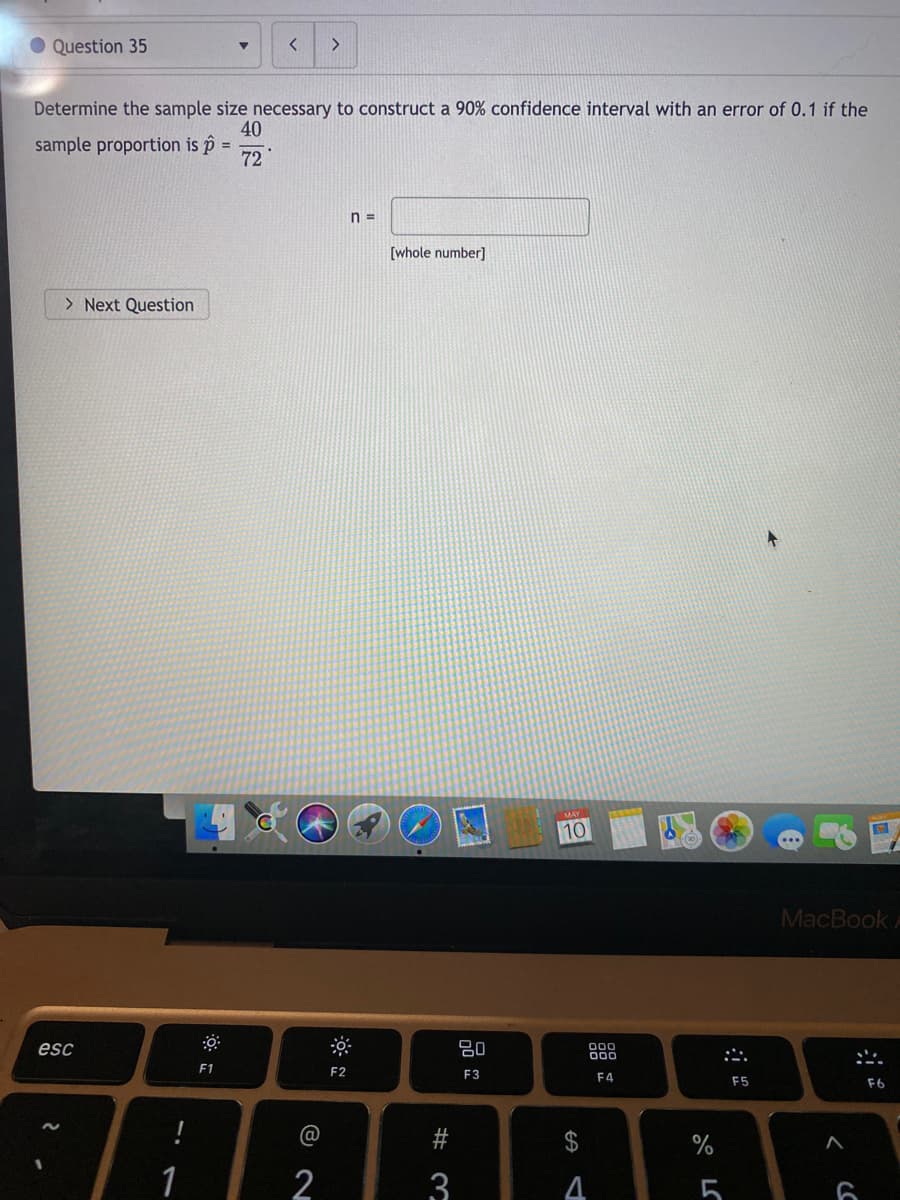 O Question 35
Determine the sample size necessary to construct a 90% confidence interval with an error of 0.1 if the
40
sample proportion is i
72
%3D
n =
[whole number]
> Next Question
10
MacBook A
esc
80
:心.
F1
F2
F3
F4
F5
F6
@
2$
1
3
5
%23
