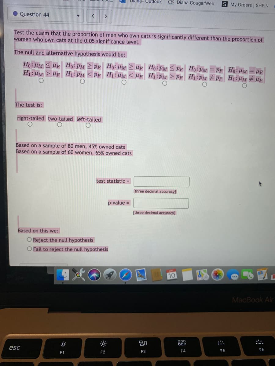 Dlana- Outlook
CS Diana CougarWeb
S My Orders | SHEIN
Question 44
Test the claim that the proportion of men who own cats is significantly different than the proportion of
women who own cats at the 0.05 significance level.
The null and alternative hypothesis would be:
Ho:HM HF
H1: µM > HF Hị:PM < PF Hị:µM < µF_H1:PM > PF H1:pPM PF H1: µM # HF
Ho: HM 2 HF Ho: PM < PF Ho: PM = PF Ho:HM = HF
The test is:
right-tailed two-tailed left-tailed
Based on a sample of 80 men, 45% owned cats
Based on a sample of 60 women, 65% owned cats
test statistic =
[three decimal accuracy]
p-value =
[three decimal accuracy]
Based on this we:
O Reject the null hypothesis
O Fail to reject the null hypothesis
10
MacBook Air
80
000
000
esc
F2
F3
F4
F5
F6
F1
