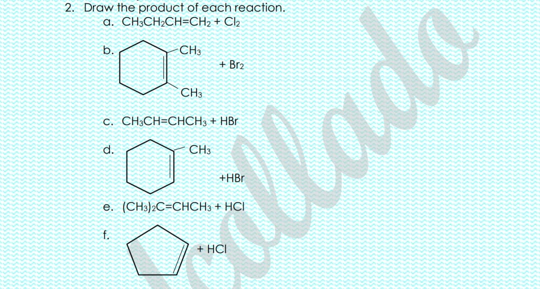 2. Draw the product of each reaction.
a. CH3CH2CH=CH2 + Cl2
b.
CH3
+ Br2
CH3
C. CH3CH=CHCH3 + HBr
d.
CH3
llade
e. (CH3)2C=CHCH3 + HCI
f.
+ HCI
