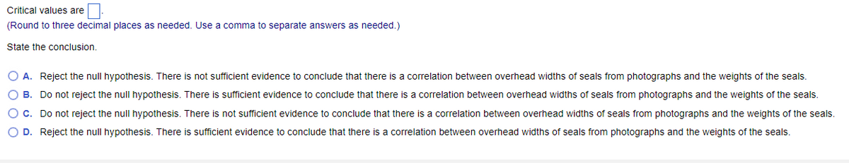 Critical values are
(Round to three decimal places as needed. Use a comma to separate answers as needed.)
State the conclusion.
O A. Reject the null hypothesis. There is not sufficient evidence to conclude that there is a correlation between overhead widths of seals from photographs and the weights of the seals.
O B. Do not reject the null hypothesis. There is sufficient evidence to conclude that there is a correlation between overhead widths of seals from photographs and the weights of the seals.
O C. Do not reject the null hypothesis. There is not sufficient evidence to conclude that there is a correlation between overhead widths of seals from photographs and the weights of the seals.
O D. Reject the null hypothesis. There is sufficient evidence to conclude that there is a correlation between overhead widths of seals from photographs and the weights of the seals.