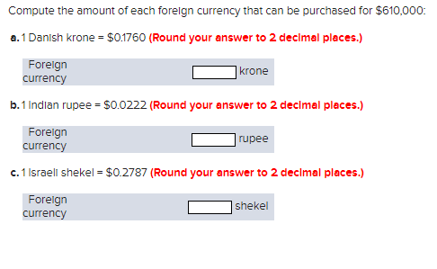 Compute the amount of each foreign currency that can be purchased for $610,000:
a. 1 Danish Krone = $0.1760 (Round your answer to 2 decimal places.)
Foreign
currency
b.1 Indian rupee = $0.0222 (Round your answer to 2 decimal places.)
Foreign
currency
c. 1 Israeli shekel = $0.2787 (Round your answer to 2 decimal places.)
Foreign
currency
krone
rupee
shekel