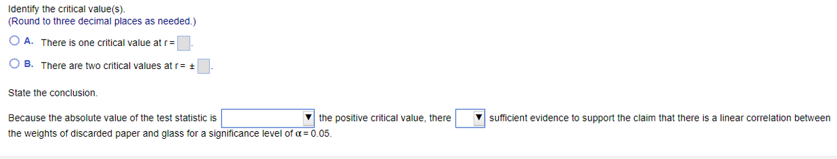 Identify the critical value(s).
(Round
OA. There is one critical value at r=
OB. There are two critical values at r= +
to three decimal places as needed.)
State the conclusion.
Because the absolute value of the test statistic is
the positive critical value, there
the weights of discarded paper and glass for a significance level of α = 0.05.
▼sufficient evidence to support the claim that there is a linear correlation between