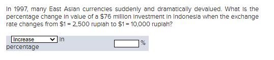 In 1997, many East Asian currencies suddenly and dramatically devalued. What is the
percentage change in value of a $76 million investment in Indonesia when the exchange
rate changes from $1=2,500 ruplah to $1 = 10,000 rupiah?
Increase
percentage
In