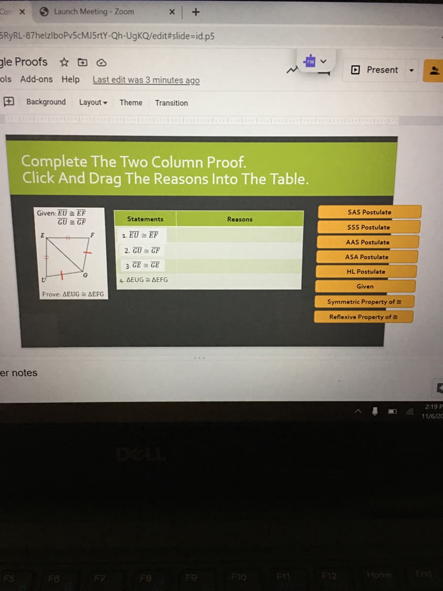 Con X
Launch Meeting - Zoom
SRYRL-87helzlboPv5cMJ5rtY-Qh-UgKQ/edit#slide=Did.p5
gle Proofs D O
OPresent
ols Add-ons Help
Last edit was 3 minutes ago
+
Background
Layout -
Theme
Transition
Complete The Two Column Proof.
Click And Drag The Reasons Into The Table.
Given: EU = EF
SAS Postulate
Statements
Reasons
GU = GF
SSS Postulate
1. EU = EF
AAS Postulate
2. GU = GEF
ASA Postulate
3. GE = GE
HL Postulate
4. ΔΕUG ΔEFG
Given
Prove: AEUG AEFG
Symmetric Property of
Reflexive Property of
er notes
2:19 P
11/6/20
DELL
F8
F10
F11
F12
Home
End
FS
F6
F7
F9
