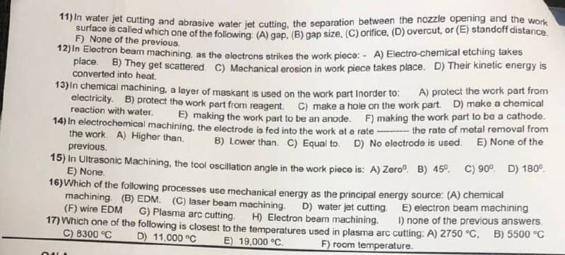 11) In water jet cutting and abrasive water iet cutting, the separation between the nozzle opening and the work
surtace is called which one of the following: (A) gap, (B) gap size. (C) orifice, (D) overcut, or (E) standoff distance.
F) None of the previous.
12)in Eloctron beam machining, as the electrons strikes the work piece: - A) Electro-chemical etching takes
place. B) They get scattered. C) Mechanical erosion in work piece takes place. D) Their kinetic energy is
converted into heat.
13)In chemical machining, a layer of maskant is used on the work part Inorder to:
electricity. B) protect the work part from reagent. C) make a hole on the work part. D) make a chemical
A) protect the work part from
reaction with water.
E) making the work part to be an anode. F) making the work part to be a cathode.
14) In electrochemical machining. the electrode is fed into the work at e rate - the rate of metal removal from
the work. A) Higher than.
previous.
15) In Ultrasonic Machining, the tool oscillation angle in the work piece is: A) Zero". B) 45°.
E) None.
16)Which of the following processes use mechanical energy as the principal energy source: (A) chemical
machining. (B) EDM. (C) laser beam machining.
(F) wire EDM
E) None of the
B) Lower than. C) Equal to. D) No electrode is used.
C) 90° D) 180°.
D) water jet cutting. E) electron beam machining
I) none of the previous answers.
17) Which one of the following is closest to the temperatures used in plasma arc cutting: A) 2750 °C. B) 5500 °C
G) Plasma arc cutting.
H) Electron beam machining.
C) 8300 °C
D) 11,000 °C
E) 19,000 °C.
F) room temperature.
