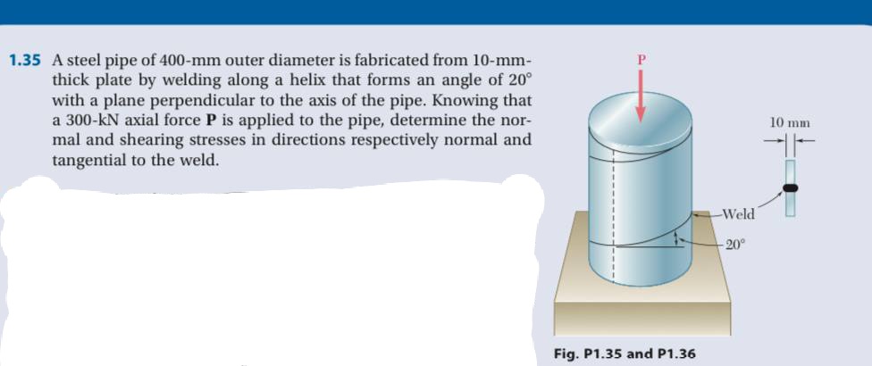 1.35 A steel pipe of 400-mm outer diameter is fabricated from 10-mm-
thick plate by welding along a helix that forms an angle of 20°
with a plane perpendicular to the axis of the pipe. Knowing that
a 300-kN axial force P is applied to the pipe, determine the nor-
mal and shearing stresses in directions respectively normal and
tangential to the weld.
10 mm
Weld
-20°
Fig. P1.35 and P1.36
