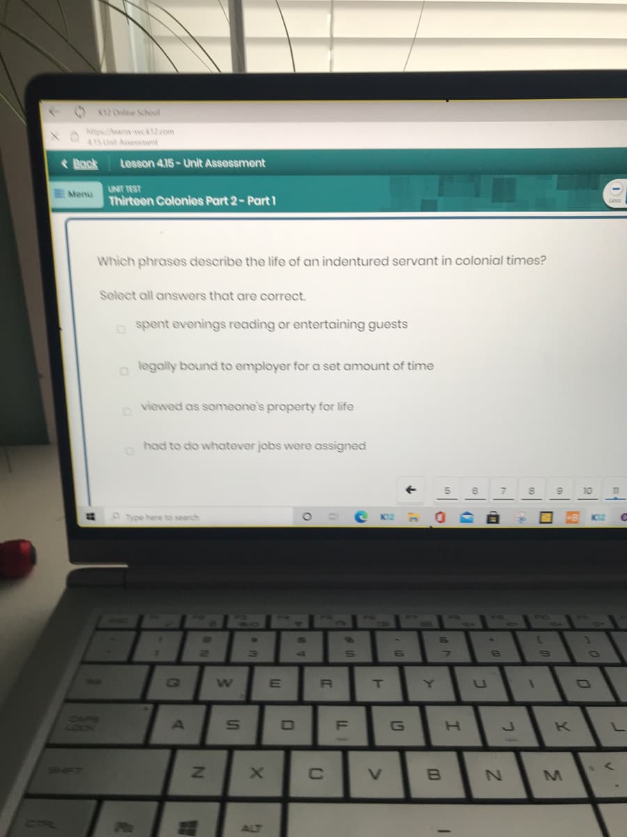 K Onlane School
A Mty/am swek12.com
415 Unit Assessment
* Back
Lesson 4.15-Unit Assessment
UNIT TEST
Menu
Thirteen Colonies Part 2- Part 1
Which phrases describe the life of an indentured servant in colonial times?
Select all answers that are correct.
o spent evenings reading or entertaining guests
n legally bOund to employer for a set amount of time
viewed as someone's property for life
had to do whatever jobs were assigned
9.
Tee here to search
KI2
is
フ
T Y U I O
CAPS
LOOK
IN
V.
ALT
