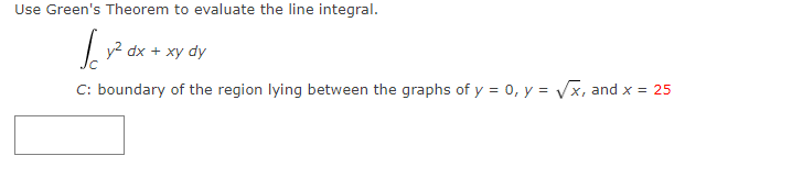 Use Green's Theorem to evaluate the line integral.
| y2 dx + xy
C: boundary of the region lying between the graphs of y = 0, y = Vx, and x = 25
