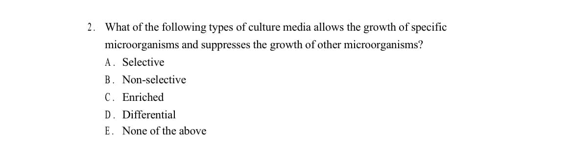 2. What of the following types of culture media allows the growth of specific
microorganisms and suppresses the growth of other microorganisms?
A. Selective
B. Non-selective
C. Enriched
D. Differential
E. None of the above