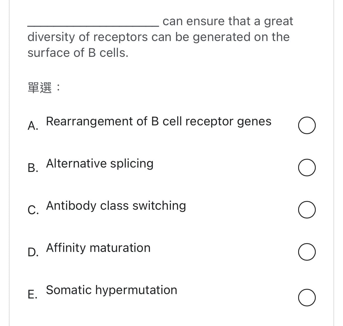 can ensure that a great
diversity of receptors can be generated on the
surface of B cells.
單選:
A. Rearrangement of B cell receptor genes
B. Alternative splicing
C. Antibody class switching
D. Affinity maturation
E.
Somatic hypermutation
O
O
O
O
O