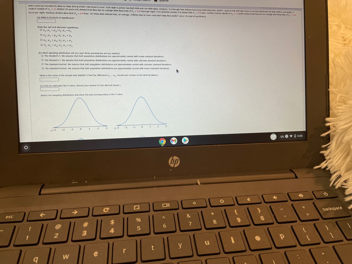 REM (rapid eye movement) sleep is sleep during which most dreams ocur. Each night a person has both REM and non-REM sleep. However, it is theught that chdren have more REM sleep than adtst. Assume that REM seep tme is normally distrib.ted for both chdren and ad.A
random sample of n,11children (9 years old) showed that they had an average REM sleep time of x,2.9 hours per night. From prevtous studies, tis known that o,0.5 hour. Another random sample ofn,-11 aduts showed that they had an average REH enp tame of ,2.10
hours per night. Previous studies show that a, = 0.9 hour. Do these data indicate that, on average, chdren tend to have more REM sleep than adults? Use a 1% level of signafcance.
a) what is the level of significance?
state the null and alternate hypotheses.
O H 4, - Hai H, >
(b) what sampling distribution will you use? what assumptions are you making?
O The Student's t. We assume that both population dinstributions are approximately normal with known standard deviations.
O The Student's t. We assume that both population distributions are approximately normal with unknown standard deviations.
O The standard normal, we assume that both population distributions are appreximately normal with unknown standard devtations.
O The standard normal. We assume that both population distributions are approximately normal with known standard deviations.
what is the value of the sample test statistic? (Test the difference u,- u Round your answer to two decimal places.)
(c) Find (or estimate) the P.value. (Round your answer to four decmal places.)
Sketch the sampling distribution and show the area coresponding to the Pvalue.
O-3
us 0v 0 4:05
hp
->
esc
backspace
&
%24
@
8
3
4
2
y
r
W
