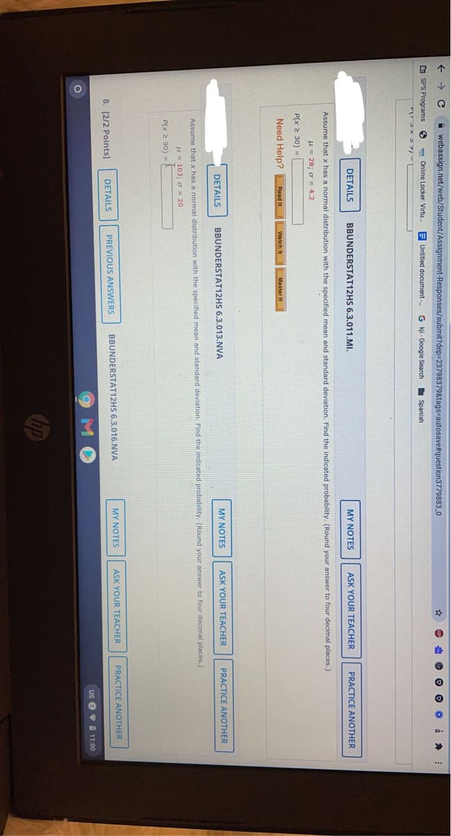 ->
A webassign.net/web/Student/Assignment-Responses/submit?dep=23798379&tags-autosave#question3779883_O
O SPS Programs
- Online Locker. Virtu.
E Untitled document -
G kji - Google Search
I Spanish
DETAILS
BBUNDERSTAT12HS 6.3.011.MI.
MY NOTES
ASK YOUR TEACHER
PRACTICE ANOTHER
Assume that x has a normal distribution with the specified mean and standard deviation. Find the indicated probability. (Round your answer to four decimal places.)
u= 28; o= 4,2
P(x 2 30) =
Need Help?
Watch It
Master It
Read It
DETAILS
BBUNDERSTAT12HS 6.3.013.NVA
MY NOTES
ASK YOUR TEACHER
PRACTICE ANOTHER
Assume that x has a normal distribution with the specified mean and standard deviation. Find the indicated probability. (Round your answer to four decimal places.)
u= 103; o 20
P(x 2 90) =
BBUNDERSTAT12HS 6.3.016.NVA
MY NOTES
ASK YOUR TEACHER
PRACTICE ANOTHER
8. [2/2 Points]
DETAILS
PREVIOUS ANSWERS
Us O9 11:00
