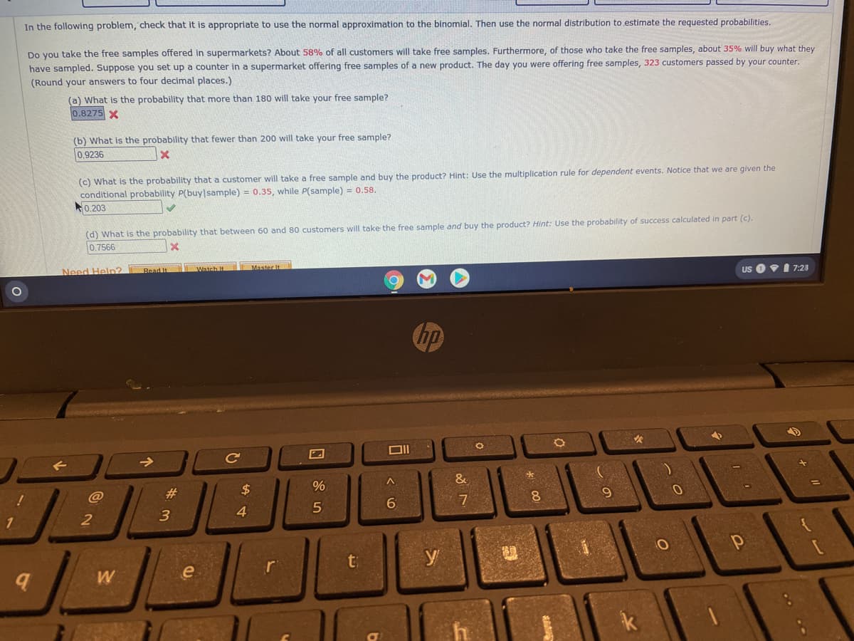In the following problem, check that it is appropriate to use the normal approximation to the binomial. Then use the normal distribution to estimate the requested probabilities.
Do you take the free samples offered in supermarkets? About 58% of all customers will take free samples. Furthermore, of those who take the free samples, about 35% will buy what they
have sampled. Suppose you set up a counter in a supermarket offering free samples of a new product. The day you were offering free samples, 323 customers passed by your counter.
(Round your answers to four decimal places.)
(a) What is the probability that more than 180 will take your free sample?
0.8275 X
(b) What is the probability that fewer than 200 will take your free sample?
0.9236
(c) What is the probability that a customer will take a free sample and buy the product? Hint: Use the multiplication rule for dependent events. Notice that we are given the
conditional probability P(buy|sample) = 0.35, while P(sample) = 0.58.
0.203
(d) What is the probability that between 60 and 80 customers will take the free sample and buy the product? Hint: Use the probability of success calculated in part (c).
0.7566
Master It
US O I 7:28
Watch It
Need Heln?
Read It
hp
->
Ce
&
#3
24
@
3
4
t
y
ri
口
