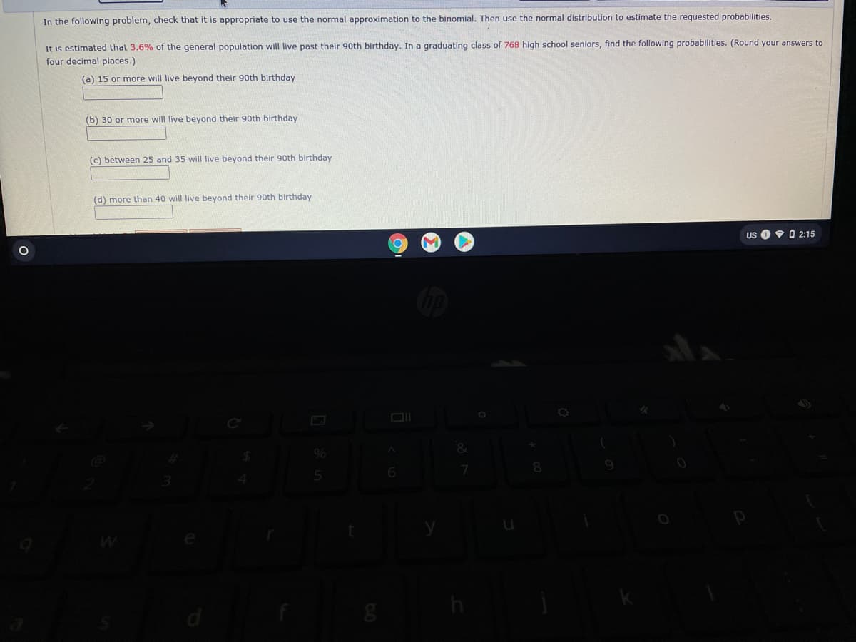 In the following problem, check that it is appropriate to use the normal approximation to the binomial. Then use the normal distribution to estimate the requested probabilities.
It is estimated that 3.6% of the general population will live past their 9oth birthday. In a graduating class of 768 high school seniors, find the following probabilities. (Round your answers to
four decimal places.)
(a) 15 or more will live beyond their 90th birthday
(b) 30 or more will live beyond their 90th birthday
(c) between 25 and 35 will live beyond their 90th birthday
(d) more than 40 will live beyond their 90th birthday
US
Y O 2:15
