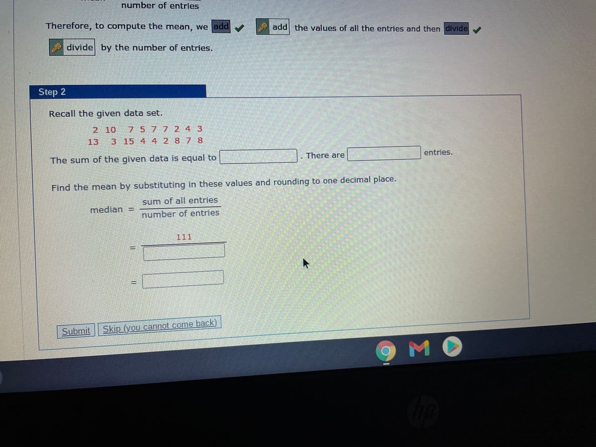 number of entries
Therefore, to compute the mean, we add
add the values of all the entries and then divide
divide by the number of entries.
Step 2
Recall the given data set.
2 10
7.577 24 3
13
315 4 4 2 87 8
entries.
There are
The sum of the given data is equal to
Find the mean by substituting in these values and rounding to one decimal place.
sum of all entries
median
number of entries
111
Submit Skip (you cannot come back)
