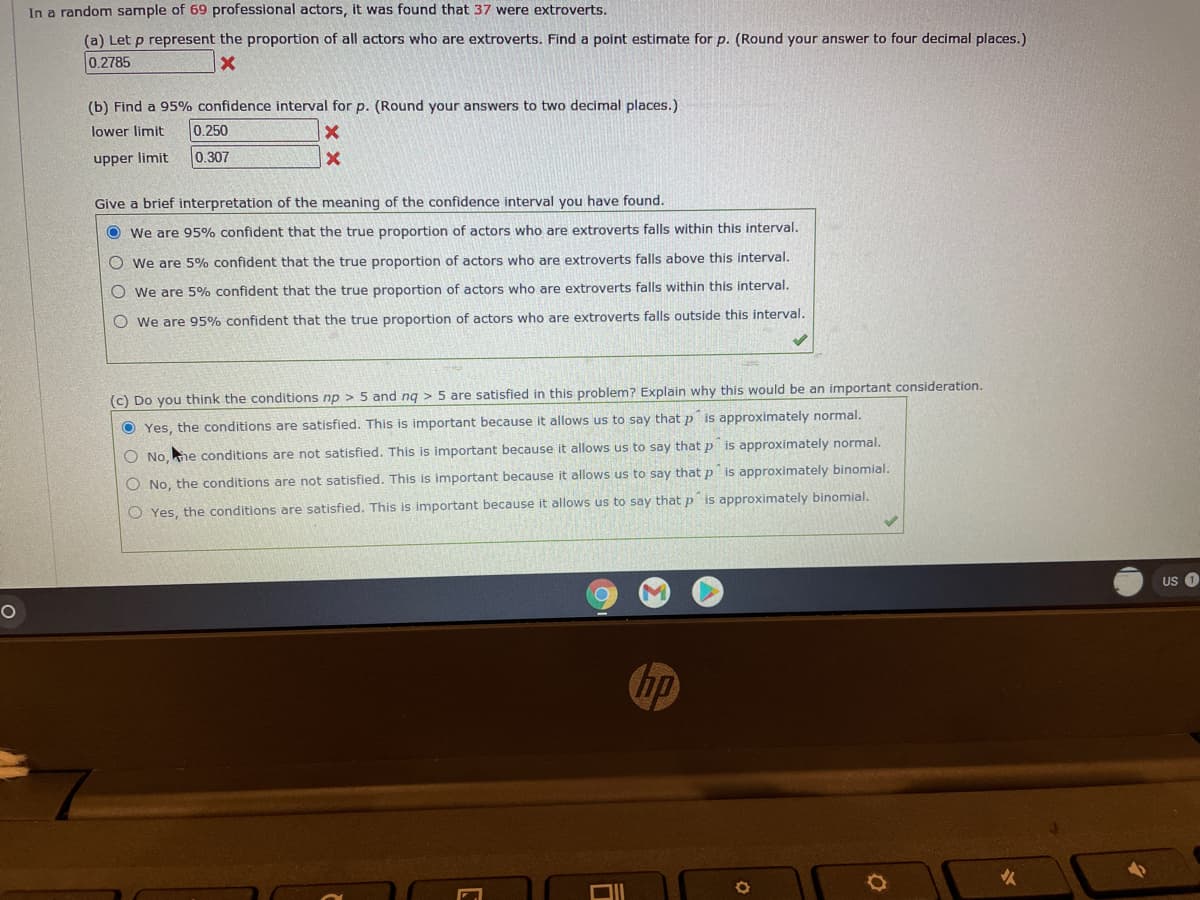 In a random sample of 69 professional actors, it was found that 37 were extroverts.
(a) Let p represent the proportion of all actors who are extroverts. Find a point estimate for p. (Round your answer to four decimal places.)
0.2785
(b) Find a 95% confidence interval for p. (Round your answers to two decimal places.)
lower limit
0.250
upper limit
0.307
Give a brief interpretation of the meaning of the confidence interval you have found.
O we are 95% confident that the true proportion of actors who are extroverts falls within this interval.
O we are 5% confident that the true proportion of actors who are extroverts falls above this interval.
O we are 5% confident that the true proportion of actors who are extroverts falls within this interval.
O we are 95% confident that the true proportion of actors who are extroverts falls outside this interval.
(c) Do you think the conditions np > 5 and ng > 5 are satisfied in this problem? Explain why this would be an important consideration.
O Yes, the conditions are satisfied. This is important because it allows us to say that p is approximately normal.
O No, he conditions are not satisfied. This is important because it allows us to say that p is approximately normal.
O No, the conditions are not satisfied. This is important because it allows us to say that p is approximately binomial.
O Yes, the conditions are satisfied. This is important because it allows us to say that p is approximately binomial.
US 1
Chp
