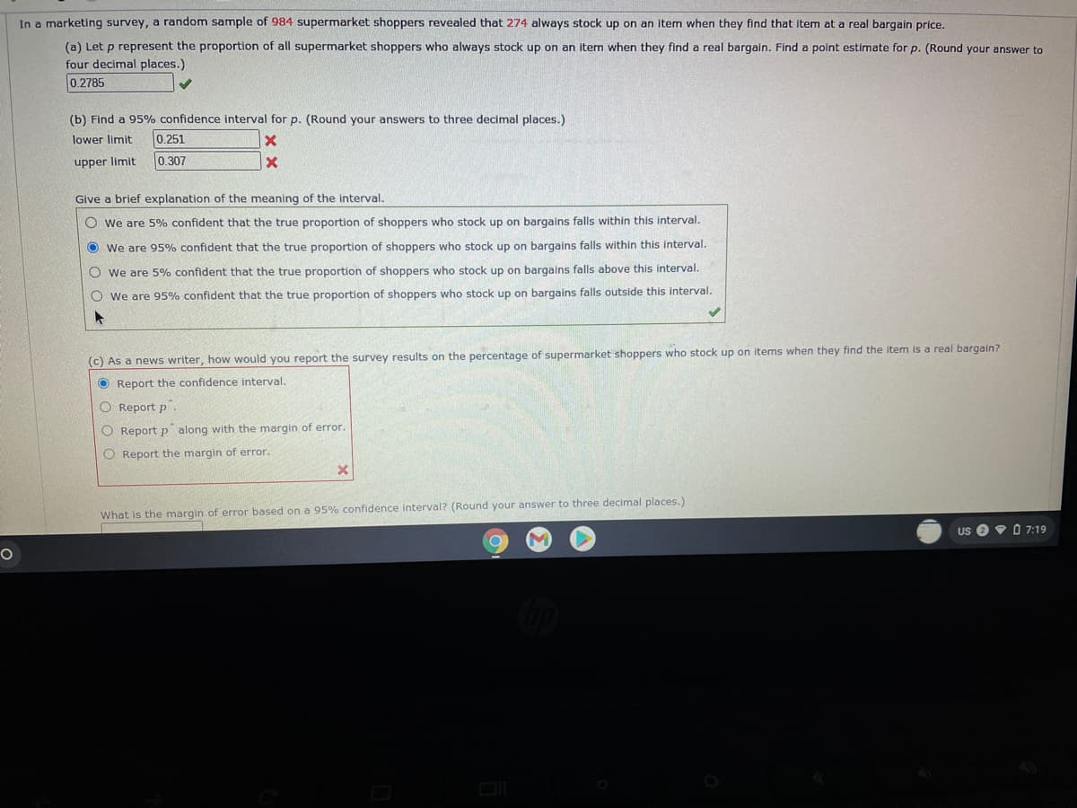 In a marketing survey, a random sample of 984 supermarket shoppers revealed that 274 always stock up on an item when they find that item at a real bargain price.
(a) Let p represent the proportion of all supermarket shoppers who always stock up on an item when they find a real bargain. Find a point estimate for p. (Round your answer to
four decimal places.)
0.2785
(b) Find a 95% confidence interval for p. (Round your answers to three decimal places.)
lower limit
0.251
upper limit
0.307
Give a brief explanation of the meaning of the interval.
O we are 5% confident that the true proportion of shoppers who stock up on bargains falls within this interval.
O we are 95% confident that the true proportion of shoppers who stock up on bargains falls within this interval.
O we are 5% confident that the true proportion of shoppers who stock up on bargains falls above this interval.
O we are 95% confident that the true proportion of shoppers who stock up on bargains falls outside this interval.
(c) As a news writer, how would you report the survey results on the percentage of supermarket shoppers who stock up on items when they find the item is a real bargain?
O Report the confidence interval.
O Report p .
O Report p along with the margin of error.
O Report the margin of error.
What is the margin of error based on a 95% confidence interval? (Round your answer to three decimal places.)
Us e 9 0 7:19
