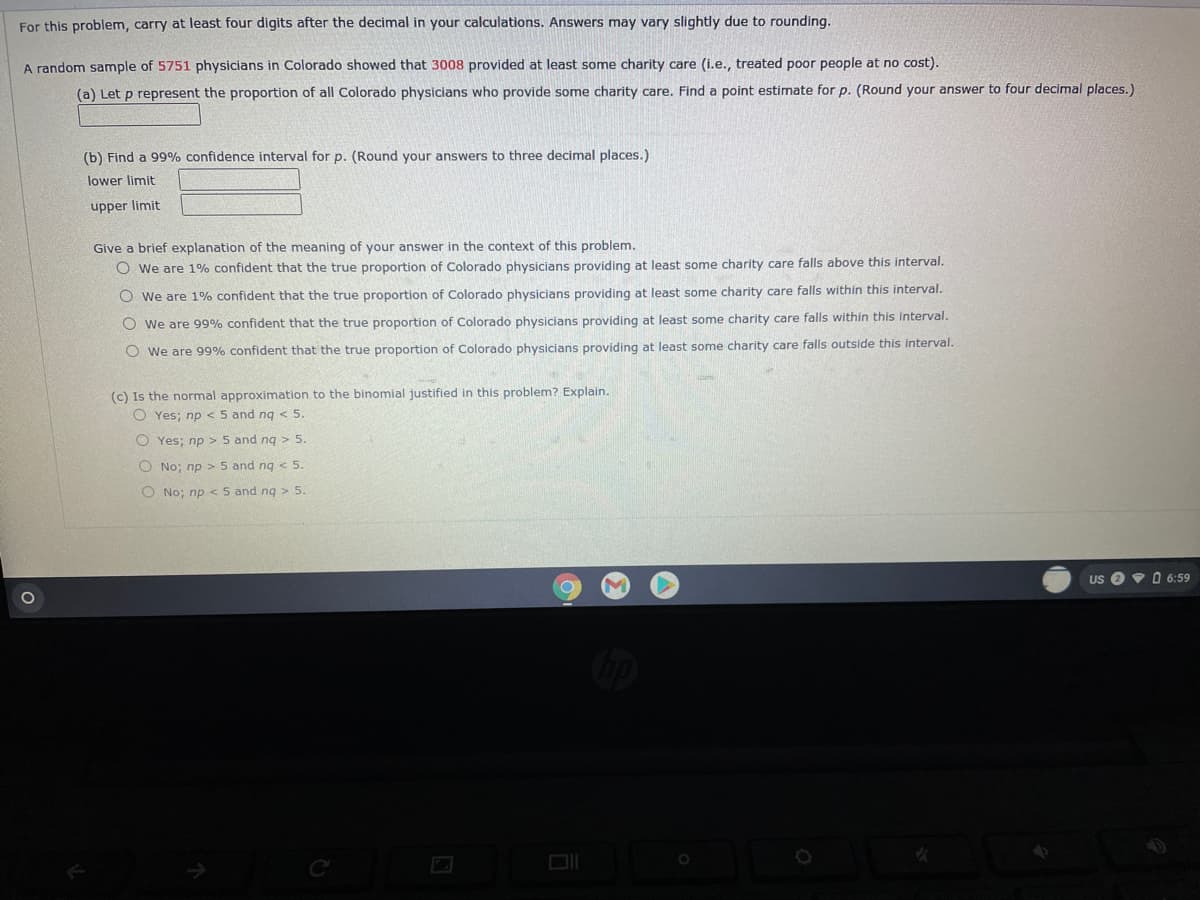 For this problem, carry at least four digits after the decimal in your calculations. Answers may vary slightly due to rounding.
A random sample of 5751 physicians in Colorado showed that 3008 provided at least some charity care (i.e., treated poor people at no cost).
(a) Let p represent the proportion of all Colorado physicians who provide some charity care. Find a point estimate for p. (Round your answer to four decimal places.)
(b) Find a 99% confidence interval for p. (Round your answers to three decimal places.)
lower limit
upper limit
Give a brief explanation of the meaning of your answer in the context of this problem.
O we are 1% confident that the true proportion of Colorado physicians providing at least some charity care falls above this interval.
O we are 1% confident that the true proportion of Colorado physicians providing at least some charity care falls within this interval.
O we are 99% confident that the true proportion of Colorado physicians providing at least some charity care falls within this interval.
O we are 99% confident that the true proportion of Colorado physicians providing at least some charity care falls outside this interval.
(c) Is the normal approximation to the binomial justified in this problem? Explain.
O Yes; np <5 and ng < 5.
O Yes; np > 5 and ng > 5.
O No; np > 5 and ng < 5.
O No; np < 5 and ng > 5.
Us O V O 6:59

