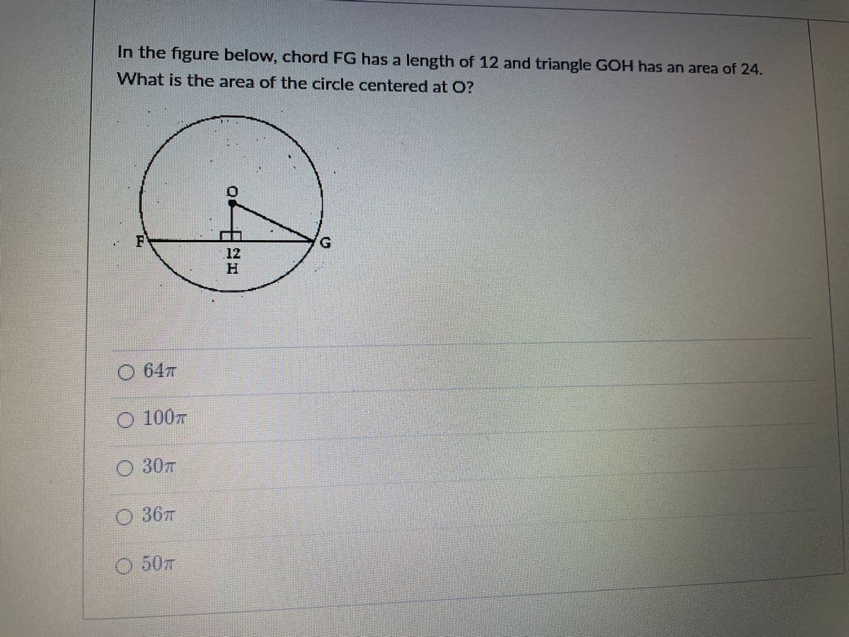 In the figure below, chord FG has a length of 12 and triangle GOH has an area of 24.
What is the area of the circle centered at O?
12
H.
O 64T
O 100m
O 30
O 36T
50m
