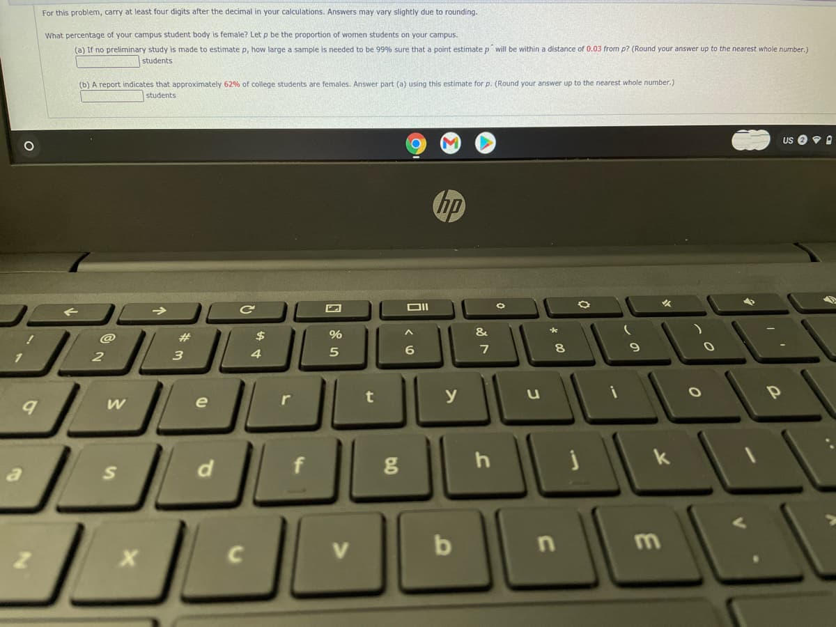 For this problem, carry at least four digits after the decimal in your calculations. Answers may vary slightly due to rounding.
What percentage of your campus student body is female? Let p be the proportion of women students on your campus.
(a) If no preliminary study is made to estimate p, how large a sample is needed to be 99% sure that a point estimate p will be within a distance of 0.03 from p? (Round your answer up to the nearest whole number.)
students
(b) A report indicates that approximately 62% of college students are females. Answer part (a) using this estimate for p. (Round your answer up to the nearest whole number.)
students
US
hp
DII
@
23
2$
%
8
3
4
t
y
e
h
k
V
b
m
