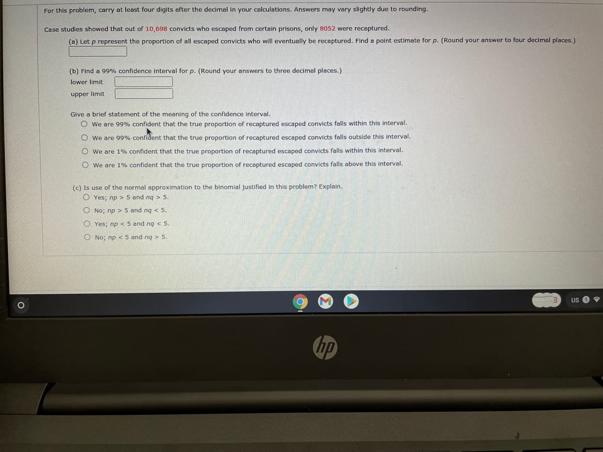 For this problem, carry at least four digits after the decimal in your calculations. Answers may vary slightly due to rounding.
Case studies showed that out of 10,698 convicts who escaped from certain prisons, only 8052 were recaptured.
(a) Let p represent the proportion of all escaped convicts who will eventually be recaptured. Find a point estimate for p. (Round your answer to four decimal places.)
(b) Find a 99% confidence interval for p. (Round your answers to three decimal places.)
lower limit
upper limit
Give a brief statement of the meaning of the confidence interval.
O we are 99% confident that the true proportion of recaptured escaped convicts falls within this interval.
O we are 99% confident that the true proportion of recaptured escaped convicts falls outside this interval.
O we are 1% confident that the true proportion of recaptured escaped convicts falls within this interval.
O we are 1% confident that the true proportion of recaptured escaped convicts falls above this interval.
(c) Is use of the normal approximation to the binomial justified in this problem? Explain.
O Yes; np > 5 and ng > 5.
O No; np > 5 and ng < 5.
O Yes; np<5 and ng 5.
O No; np < 5 and ng > 5.
US
hp
