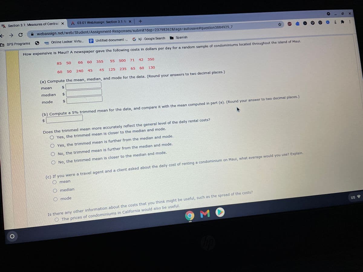 W Section 3.1: Measures of Central x
A 03.01 WebAssign: Section 3.1: M X +
→ C
A webassign.net/web/Student/Assignment-Responses/submit?dep3D23798362&tags=Dautosave#question3884925 7
G SPS Programs
Online Locker: Virtu.
E Untitled document -..
G kji - Google Search
I Spanish
How expensive is Maui? A newspaper gave the following costs in dollars per day for a random sample of condominiums located throughout the island of Maui.
85
50
66
60
355
55
500
71
42
350
60
50
240
45
45
125
235
65
60
130
(a) Compute the mean, median, and mode for the data. (Round your answers to two decimal places.)
mean
median
mode
(b) Compute a 5% trimmed mean for the data, and compare it with the mean computed in part (a). (Round your answer to two decimal places.)
2$
Does the trimmed mean more accurately reflect the general level of the daily rental costs?
O Yes, the trimmed mean is closer to the median and mode.
O Yes, the trimmed mean is further from the median and mode.
O No, the trimmed mean is further from the median and mode.
O No, the trimmed mean is closer to the median and mode.
(c) If you were a travel agent and a client asked about the daily cost of renting a condominium on Maui, what average would you use? Explain.
Omean
O median
O mode
Is there any other information about the costs that you think might be useful, such as the spread of the costs?
US
MO
O The prices of condominiums in California would also be useful.
%24
%24
%24
