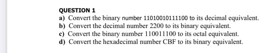 QUESTION 1
a) Convert the binary number 11010010111100 to its decimal equivalent.
b) Convert the decimal number 2200 to its binary equivalent.
c) Convert the binary number 110011100 to its octal equivalent.
d) Convert the hexadecimal number CBF to its binary equivalent.
