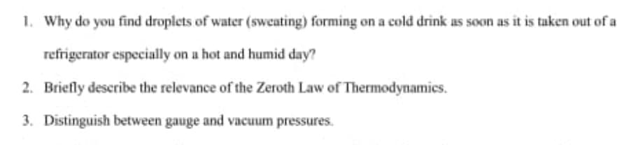 1. Why do you find droplets of water (sweating) forming on a cold drink as soon as it is taken out of a
refrigerator especially on a hot and humid day?
2. Briefly describe the relevance of the Zeroth Law of Thermodynamics.
3. Distinguish between gauge and vacuum pressures.
