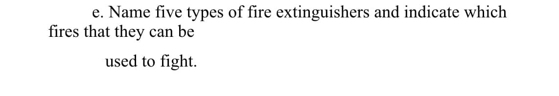 e. Name five types of fire extinguishers and indicate which
fires that they
can be
used to fight.
