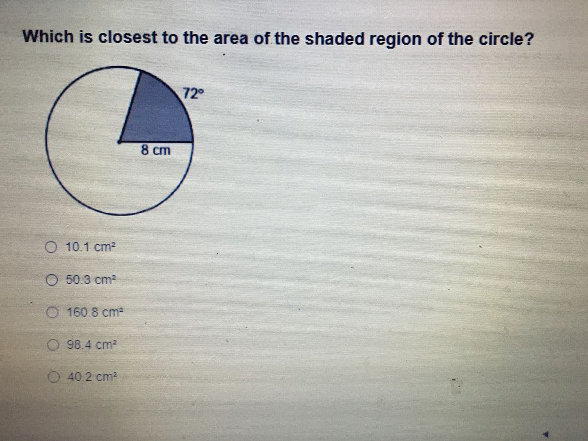 ### Question:

**Which is closest to the area of the shaded region of the circle?**

![Diagram of a circle with a shaded sector]

- The circle has a sector that is shaded.
- The central angle of the shaded sector is 72 degrees.
- The radius of the circle is 8 cm.

### Answer Choices:
- a) 10.1 cm²
- b) 50.3 cm²
- c) 160.8 cm²
- d) 98.4 cm²
- e) 40.2 cm²

### Diagram Explanation:

The diagram shows a circle with a radius of 8 cm. A sector of the circle is shaded, representing a central angle of 72 degrees.

### Calculation Steps:

To find the area of the shaded region (sector) of the circle, follow these steps:

1. **Area of the Entire Circle**: Use the formula \( A = \pi r^2 \).
   \[
   A = \pi \times (8 \text{ cm})^2 = 64\pi \text{ cm}^2
   \]
   
2. **Proportion of the Circle Represented by the Shaded Sector**: The proportion is the fraction of the circle's 360 degrees that the sector represents.
   \[
   \frac{72^\circ}{360^\circ} = \frac{1}{5}
   \]

3. **Area of the Shaded Sector**: Multiply the area of the entire circle by the proportion of the circle that is shaded.
   \[
   \text{Area of Shaded Sector} = \left(\frac{1}{5}\right) \times 64\pi \text{ cm}^2 \approx 40.2 \text{ cm}^2
   \]

### Conclusion:

The area closest to the shaded region of the circle is:

- **e) 40.2 cm²**