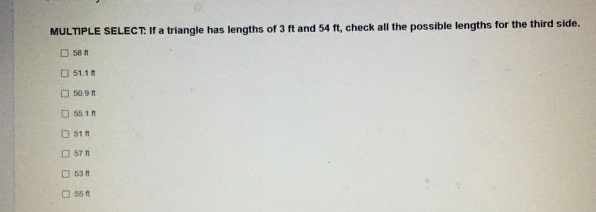 ---

### Triangle Side Lengths Problem

**MULTIPLE SELECT:** If a triangle has lengths of 3 ft and 54 ft, check all the possible lengths for the third side.

- [ ] 58 ft
- [ ] 51.1 ft
- [ ] 50.9 ft
- [ ] 55.1 ft
- [ ] 51 ft
- [ ] 57 ft
- [ ] 53 ft
- [ ] 55 ft

---

**Explanation**: To determine the possible lengths for the third side of a triangle when two sides are already known, we must use the triangle inequality theorem. The theorem states that the sum of the lengths of any two sides of a triangle must be greater than the length of the remaining side.

For this problem:
- Let the sides be represented as \(a = 3 \, \text{ft}, b = 54 \, \text{ft}, c\) (the unknown third side).

### Conditions for \(c\):
1. \(a + b > c\)
2. \(a + c > b\)
3. \(b + c > a\)

Substituting the known values:
1. \(3 + 54 > c \Rightarrow 57 > c \, \text{or} \, c < 57 \, \text{ft}\)
2. \(3 + c > 54 \Rightarrow c > 51 \, \text{ft}\)
3. \(54 + c > 3 \Rightarrow\) This condition is always true as it simplifies to \(c > -51\).

Thus, the length of the third side \(c\) must satisfy \(51 \, \text{ft} < c < 57 \, \text{ft}\).

### Conclusion
Therefore, the possible lengths of the third side are:
- 51.1 ft
- 50.9 ft (this doesn't satisfy the condition \(> 51 \, \text{ft}\))
- 55.1 ft
- 51 ft (doesn't satisfy the \(> 51 \, \text{ft}\) strictly condition)
- 53 ft
- 55 ft

So, the correct lengths to check are:
- [x] 51.1 ft
- [x] 55.1 ft
- [x] 53 ft
- [x] 