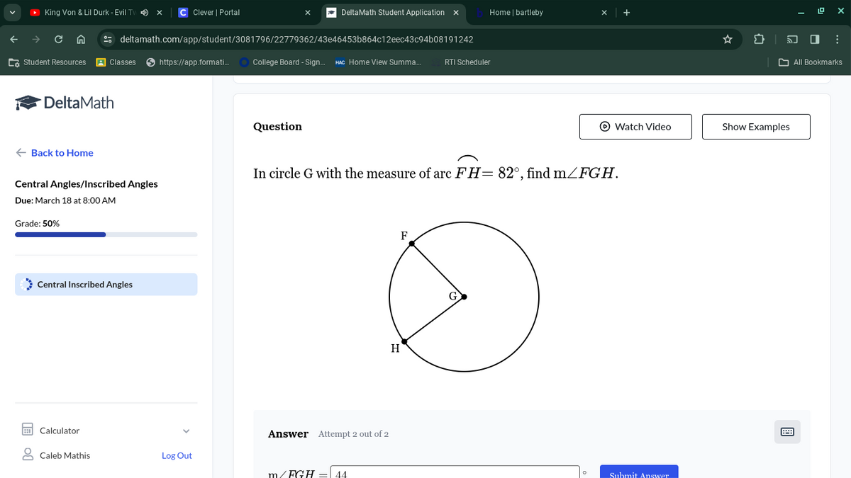 King Von & Lil Durk - Evil Tv x C Clever | Portal
Delta Math Student Application X
Home | bartleby
+
deltamath.com/app/student/3081796/22779362/43e46453b864c12eec43c94b08191242
→ CA
Student Resources
Classes https://app.formati...
College Board - Sign...
HAC Home View Summa...
RTI Scheduler
DeltaMath
← Back to Home
Central Angles/Inscribed Angles
Due: March 18 at 8:00 AM
Grade: 50%
Central Inscribed Angles
Calculator
Caleb Mathis
Log Out
Question
In circle G with the measure of arc FH 82°, find m/FGH.
Answer Attempt 2 out of 2
44
H
F
G
°
Watch Video
Show Examples
All Bookmarks