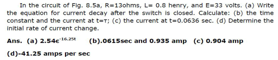 In the circuit of Fig. 8.5a, R=13ohms, L= 0.8 henry, and E=33 volts. (a) Write
the equation for current decay after the switch is closed. Calculate: (b) the time
constant and the current at t=T; (c) the current at t=0.0636 sec. (d) Determine the
initial rate of current change.
Ans. (a) 2.54€
-16.25t
(b).0615sec and 0.935 amp (c) 0.904 amp
(d)-41.25 amps per sec
