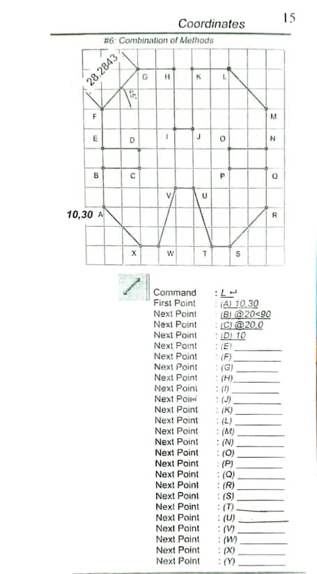 15
Coordinates
#6: Combination of Methods
H.
K
E
D
B
V
U
10,30 A
R
Command
First Point
: (A) 10,30
(B) @20<90
:(C) @20,0
:D 10
: (E)
:(F).
: (G)
: (H).
: (1)
: (J)
: (K)
: (L)
: (M)
: (N).
: (0)
:(P)
: (Q)
: (R)
: (S)
: (T)
: (U)
:(V)
: (W)
: (X)
:(Y)
Next Point
Next Point
Next Point
Next Point
Next Point
Next Point
Next Point
Next Poini
Next Poir
Next Point
Next Point
Next Point
Next Point
Next Point
Next Point
Next Point
Next Point
Next Point
Next Point
Next Point
Next Point
Next Point
Next Point
Next Point
28.2843
