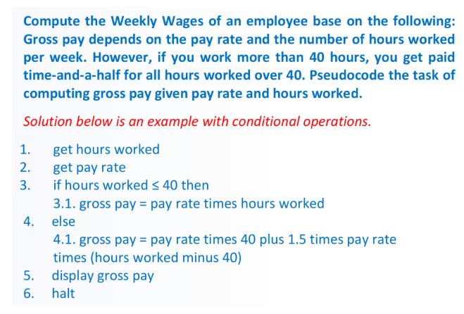 Compute the Weekly Wages of an employee base on the following:
Gross pay depends on the pay rate and the number of hours worked
per week. However, if you work more than 40 hours, you get paid
time-and-a-half for all hours worked over 40. Pseudocode the task of
computing gross pay given pay rate and hours worked.
Solution below is an example with conditional operations.
1.
get hours worked
2.
get pay rate
if hours worked S 40 then
3.
3.1. gross pay = pay rate times hours worked
4. else
4.1. gross pay = pay rate times 40 plus 1.5 times pay rate
times (hours worked minus 40)
5. display gross pay
6.
halt
