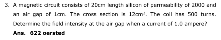 3. A magnetic circuit consists of 20cm length silicon of permeability of 2000 and
an air gap of 1cm. The cross section is 12cm². The coil has 500 turns.
Determine the field intensity at the air gap when a current of 1.0 ampere?
Ans. 622 oersted
