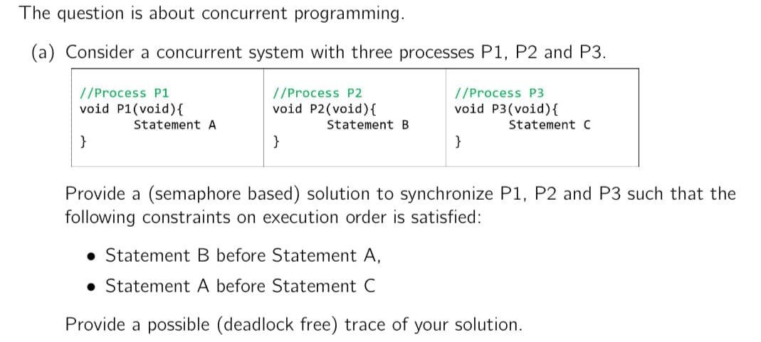 The question is about concurrent programming.
(a) Consider a concurrent system with three processes P1, P2 and P3.
//Process P1
void P1(void) {
}
Statement A
//Process P2
void P2(void) {
}
Statement B
//Process P3
void P3 (void) {
Statement C
}
Provide a (semaphore based) solution to synchronize P1, P2 and P3 such that the
following constraints on execution order is satisfied:
Statement B before Statement A,
Statement A before Statement C
Provide a possible (deadlock free) trace of your solution.