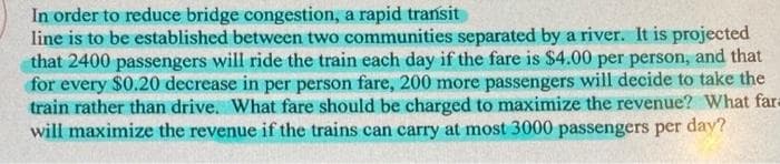 In order to reduce bridge congestion, a rapid transit
line is to be established between two communities separated by a river. It is projected
that 2400 passengers will ride the train each day if the fare is $4.00 per person, and that
for every $0.20 decrease in per person fare, 200 more passengers will decide to take the
train rather than drive. What fare should be charged to maximize the revenue? What far=
will maximize the revenue if the trains can carry at most 3000 passengers per day?
