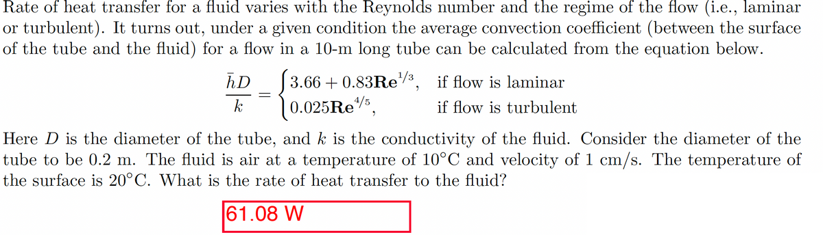 Rate of heat transfer for a fluid varies with the Reynolds number and the regime of the flow (i.e., laminar
or turbulent). It turns out, under a given condition the average convection coefficient (between the surface
of the tube and the fluid) for a flow in a 10-m long tube can be calculated from the equation below.
hD _
=
3.66 +0.83Re¹/³,
0.025 Re¹/5,
if flow is laminar
if flow is turbulent
Here D is the diameter of the tube, and k is the conductivity of the fluid. Consider the diameter of the
tube to be 0.2 m. The fluid is air at a temperature of 10°C and velocity of 1 cm/s. The temperature of
the surface is 20°C. What is the rate of heat transfer to the fluid?
61.08 W