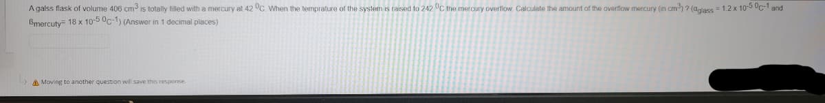 A galss flask of volume 406 cm is totally filled with a mercury at 42 °C. When the temprature of the system is raised to 242 C the mercury overflow. Calculate the amount of the overflow mercury (in cm) ? (aglass = 1.2 x 10-5 Uc-1 and
Bmercuty= 18 x 10-5 Oc-1) (Answer in 1 decimal places)
A Moving to another question will save this response.
