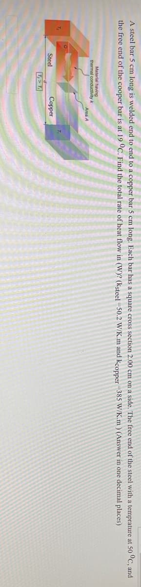 A steel bar 5 cm long is welded end to end to a copper bar 5 cm long, Each bar has a square cross section 2.00 cm on a side. The free end of the steel with a temprature at 50 °C, and
the free end of the cooper bar is at 19 °C. Find the total rate of heat flow in (W)? (ksteel =50.2 W/K.m and kcopper 385 W/K.m ) (Answer in one decimal places)
Material having
thermal conductivity k
Area A
T.
T.
Steel
Соpper
