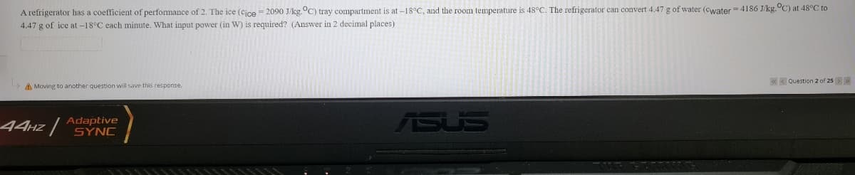 A refrigerator has a coefficient of performance of 2. The ice (cice = 2090 J/kg.°C) tray compartment is at-18°C, and the room temperature is 48°C. The refrigerator can convert 4.47 g of water (cwater = 4186 J/kg.°C) at 48°C to
4.47 g of ice at-18°C each minute. What input power (in W) is required? (Answer in 2 decimal places)
« K Question 2 of 25>
A Moving to another question will save this response.
Adaptive
44HZ SÝNC
ASUS
