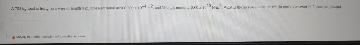 A 785 kg load is hung on a wire of length 8 m, cross-sectional area 0.200 x 104 m2, and Young's modulus 8.00 x 1010 N/m-. What is the increase in its length (in mm)? (Answer in 2 decimal places)
A Moving to another question will save this response.
