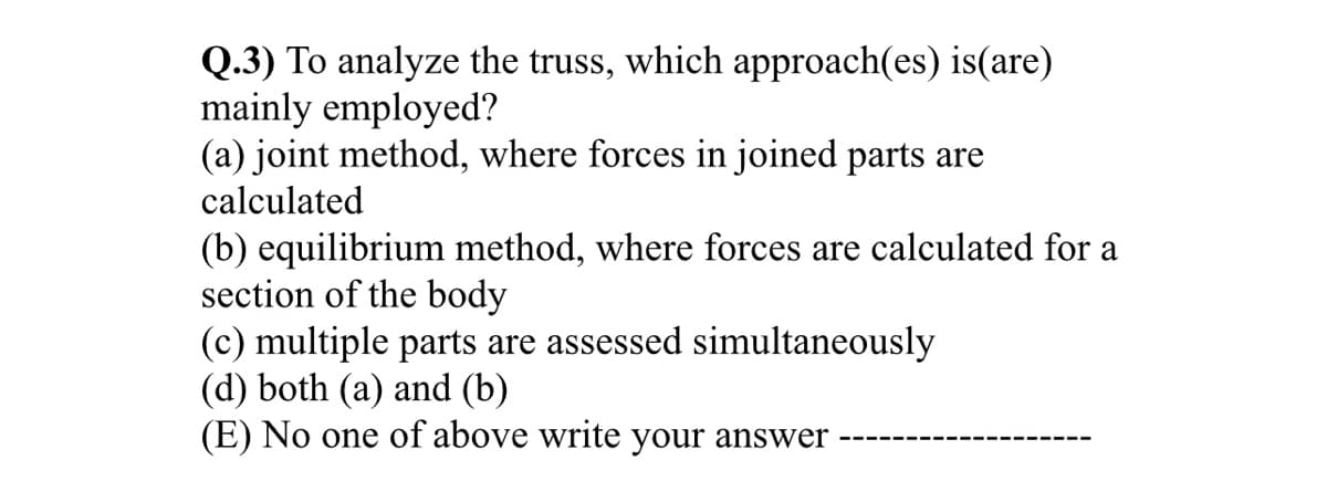 Q.3) To analyze the truss, which approach(es) is(are)
mainly employed?
(a) joint method, where forces in joined parts are
calculated
(b) equilibrium method, where forces are calculated for a
section of the body
(c) multiple parts are assessed simultaneously
(d) both (a) and (b)
(E) No one of above write your answer
