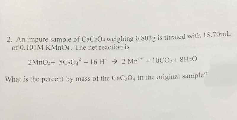 2. An impure sample of CaC204 weighing 0.803g is titrated with 15.70mL
of 0.101M KMnO4. The net reaction is
2MnO4+ 5C2042+ 16 H 2 Mn2+ + 10CO₂+8H2O
What is the percent by mass of the CaC2O4 in the original sample"