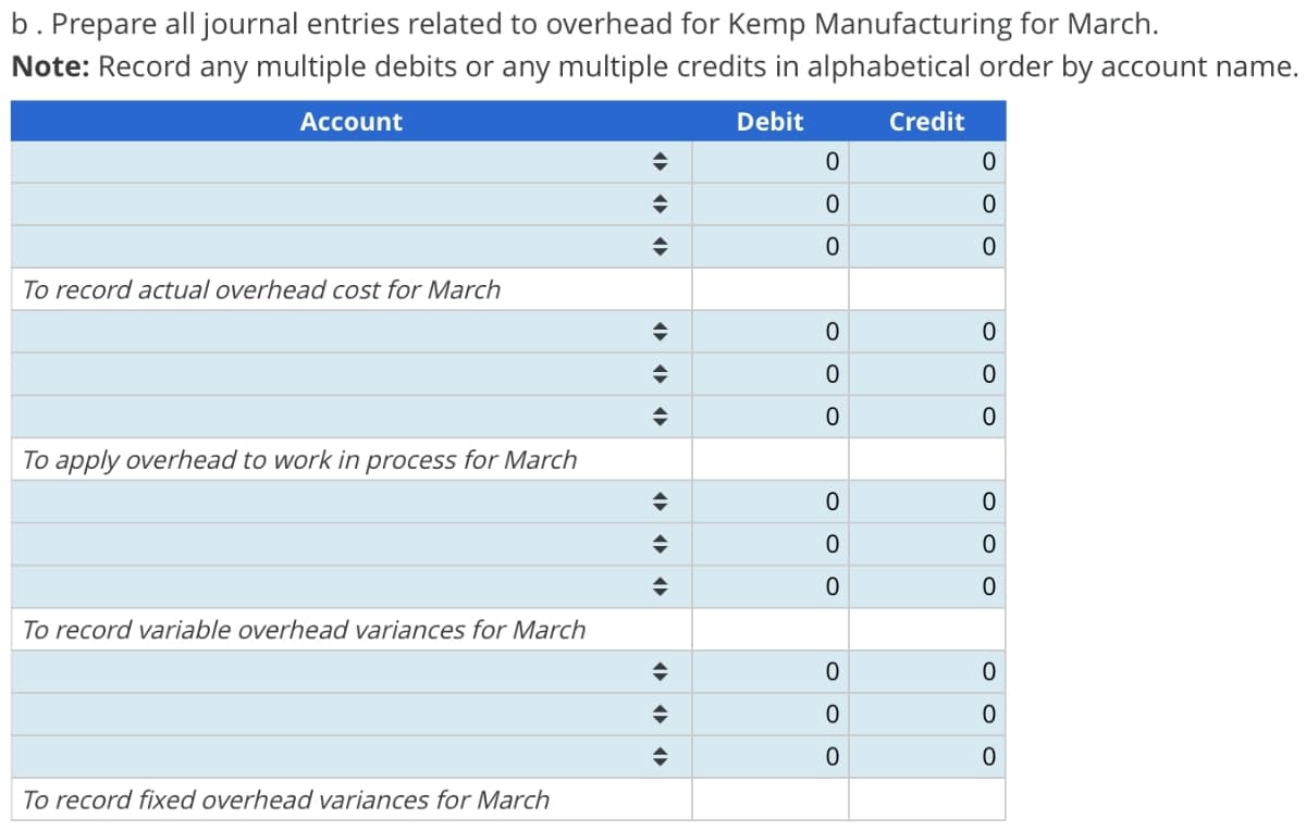 b. Prepare all journal entries related to overhead for Kemp Manufacturing for March.
Note: Record any multiple debits or any multiple credits in alphabetical order by account name.
Debit
Account
To record actual overhead cost for March
To apply overhead to work in process for March
To record variable overhead variances for March
To record fixed overhead variances for March
◆
◆
♦
◆
◆
◆
→
◆
◆
◆
◆
♦
0
0
0
0
O
0
0
0
O
0
OOO
0
0
Credit
0
0
0
0
0
0
0
0
0
O O O
0
0