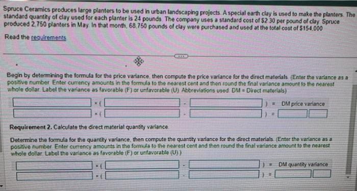 Spruce Ceramics produces large planters to be used in urban landscaping projects. A special earth clay is used to make the planters. The
standard quantity of clay used for each planter is 24 pounds. The company uses a standard cost of $2 30 per pound of clay Spruce
produced 2.750 planters in May. In that month, 68.750 pounds of clay were purchased and used at the total cost of $154.000
Read the requirements
Begin by determining the formula for the price variance, then compute the price variance for the direct materials (Enter the variance as a
positive number Enter currency amounts in the formula to the nearest cent and then round the final variance amount to the nearest
whole dollar Label the variance as favorable (F) or unfavorable (U) Abbreviations used DM Direct materials)
=DM price variance
Requirement 2. Calculate the direct material quantity variance
Determine the formula for the quantity variance, then compute the quantity variance for the direct materials. (Enter the variance as a
positive number Enter currency amounts in the formula to the nearest cent and then round the final variance amount to the nearest
whole dollar Label the variance as favorable (F) or unfavorable (U))
DM quantity variance